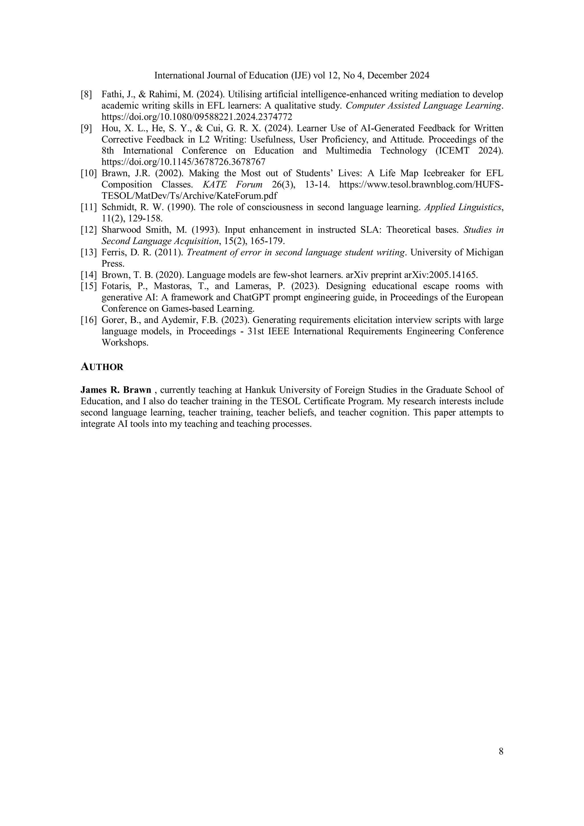 International Journal of Education (IJE) vol 12, No 4, December 2024
8
[8] Fathi, J., & Rahimi, M. (2024). Utilising artificial intelligence-enhanced writing mediation to develop
academic writing skills in EFL learners: A qualitative study. Computer Assisted Language Learning.
https://doi.org/10.1080/09588221.2024.2374772
[9] Hou, X. L., He, S. Y., & Cui, G. R. X. (2024). Learner Use of AI-Generated Feedback for Written
Corrective Feedback in L2 Writing: Usefulness, User Proficiency, and Attitude. Proceedings of the
8th International Conference on Education and Multimedia Technology (ICEMT 2024).
https://doi.org/10.1145/3678726.3678767
[10] Brawn, J.R. (2002). Making the Most out of Students’ Lives: A Life Map Icebreaker for EFL
Composition Classes. KATE Forum 26(3), 13-14. https://www.tesol.brawnblog.com/HUFS-
TESOL/MatDev/Ts/Archive/KateForum.pdf
[11] Schmidt, R. W. (1990). The role of consciousness in second language learning. Applied Linguistics,
11(2), 129-158.
[12] Sharwood Smith, M. (1993). Input enhancement in instructed SLA: Theoretical bases. Studies in
Second Language Acquisition, 15(2), 165-179.
[13] Ferris, D. R. (2011). Treatment of error in second language student writing. University of Michigan
Press.
[14] Brown, T. B. (2020). Language models are few-shot learners. arXiv preprint arXiv:2005.14165.
[15] Fotaris, P., Mastoras, T., and Lameras, P. (2023). Designing educational escape rooms with
generative AI: A framework and ChatGPT prompt engineering guide, in Proceedings of the European
Conference on Games-based Learning.
[16] Gorer, B., and Aydemir, F.B. (2023). Generating requirements elicitation interview scripts with large
language models, in Proceedings - 31st IEEE International Requirements Engineering Conference
Workshops.
AUTHOR
James R. Brawn , currently teaching at Hankuk University of Foreign Studies in the Graduate School of
Education, and I also do teacher training in the TESOL Certificate Program. My research interests include
second language learning, teacher training, teacher beliefs, and teacher cognition. This paper attempts to
integrate AI tools into my teaching and teaching processes.
 