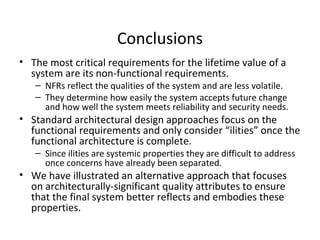 School of Graduate Professional Studies
Conclusions
• The most critical requirements for the lifetime value of a
system are its non-functional requirements.
– NFRs reflect the qualities of the system and are less volatile.
– They determine how easily the system accepts future change
and how well the system meets reliability and security needs.
• Standard architectural design approaches focus on the
functional requirements and only consider “ilities” once the
functional architecture is complete.
– Since ilities are systemic properties they are difficult to address
once concerns have already been separated.
• We have illustrated an alternative approach that focuses
on architecturally-significant quality attributes to ensure
that the final system better reflects and embodies these
properties.
 