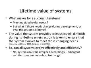 School of Graduate Professional Studies
Lifetime value of systems
• What makes for a successful system?
– Meeting stakeholder needs?
– But what if those needs change during development, or
over the system’s lifetime?
• The value the system provides to its users will diminish
during its lifetime unless action is taken to ensure that
the system evolves to meet those changing needs
(Browning and Honor 2008; Sangwan et al. 2008a).
• So, can all systems evolve effectively and efficiently?
– No, systems must be designed accordingly – emergent
architectures are not robust to change.
 