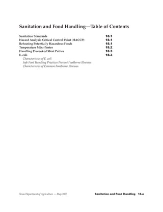 Sanitation and Food Handling—Table of Contents
Sanitation Standards                                   	      	      18.1
Hazard Analysis Critical Control Point (HACCP)	 	             	      18.1
Reheating Potentially Hazardous Foods         	        	      	      18.1
Temperature Mini-Poster                                       	      18.2
Handling Precooked Meat Patties                                      18.3
E. coli 	       	        	     	      	       	        	      	      18.3
   Characteristics of E. coli
   Safe Food Handling Practices Prevent Foodborne Illnesses
   Characteristics of Common Foodborne Illnesses




Texas Department of Agriculture — May 2005                    Sanitation	and	Food	Handling			18.a
 