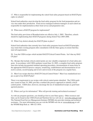 17. Who is responsible for implementing the school food safety program based on HACCP prin-
ciples in schools?

School food authorities must develop the food safety program for the food preparation and ser-
vice sites under their jurisdiction. Food service managers/cafeteria managers at each school are
responsible for implementation at their food service and preparation sites.

18. When must a HACCP program be implemented?

The food safety provisions of Reauthorization are effective July 1, 2005. Therefore, schools
should be implementing their HACCP programs during School Year 2005-2006.

19. What if my district already has HACCP plans in place?

School food authorities that currently have food safety programs based on HACCP principles
may retain their existing program after consultation with the State agency to ensure that they
meet all requirements.

20. I use the USDA recipes which include HACCP Critical Control Points. Isn’t that my HAC-
CP plan?

No. Recipes that include critical control points are one valuable component of a food safety pro-
gram. In accordance with USDA guidance issued June 10, 2005, a complete food safety program
must also include documented standard operating procedures, documentation of menu items in
the appropriate HACCP process category, monitoring, establishment and documentation of cor-
rective actions, record keeping and review and revision of the program on a regular basis.

21. Must I use recipes that have HACCP Critical Control Points? Must I use standardized reci-
pes as part of my HACCP plan?

There is no requirement to use recipes with critical control points identified. The USDA guid-
ance issued on June 10, 2005, provides a method (the process approach) to identify critical
control points. USDA does, however, encourage the use of standardized recipes as good man-
agement practice.

22. Where can I go for information? Who will provide training and technical assistance?

As with any program questions, you should go first to your State agency. Other resources and
links can be found on the USDA Food and Nutrition Service web site at: www.fns.usda.gov/cnd.
The National Food Service Management Institute (NFSMI) also provides training and technical
assistance. For more information you can visit the NFSMI web site at: www.nfsmi.org or call
the NFSMI Help Desk at: 800-321-3054.


Texas Department of Agriculture — August 2005               Sanitation	and	Food	Handling			18.9
 