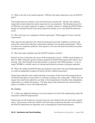 23. What is the role of my health inspector? Will the food safety inspection cover our HACCP
plans?

Your health inspector continues in the role that he/she currently fills. He/she is the authority
responsible for providing food safety inspections for your operation. The Reauthorization Act
of 2004 does not require inspectors to approve, evaluate, monitor or validate the HACCP Plans,
though we anticipate that the food safety inspections already cover some HACCP-related ele-
ments.

24. Who will assure my compliance with the requirement? What happens if I don’t meet the
requirement?

State agencies that administer the school meals programs provide compliance assistance and
ensure that school food authorities and program operators meet program requirements. When-
ever there are compliance problems, State agencies will assess the need for technical assistance
or other measures.

25. May food safety regulators provide HACCP training to schools?

Schools are free to determine the source of the training they receive. USDA issued guidance on
June 10, 2005, listing the specific elements required in the HACCP programs that schools must
develop. The school should ensure that training is consistent with USDA guidance. As an ex-
ample, NFSMI is a reliable source for training and technical assistance to program operators.

26. Who will validate the HACCP plans developed by each school--the local health department
or would an independent company be hired to do this validation procedure?

School food authorities must conduct periodic assessments of their food safety program based
on HACCP principles to ensure that it is working according to the written plan. USDA does not
require that school food authorities use State or local departments of health or hire independent
organizations to validate the program. The State agency that administers the school meal pro-
grams is available to assist with implementation.

III. Funding

27. Is there any additional funding to cover the expenses involved with implementing either the
inspection or HACCP requirements?

Schools may use the foodservice account to pay for costs related to the new food safety require-
ments. The increases in the fees related to the food safety inspections and other costs related to
the HACCP requirement are legitimate costs of managing the school lunch program.



18.10			Sanitation	and	Food	Handling                      Texas Department of Agriculture — August 2005
 