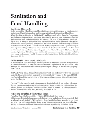 Sanitation and
Food Handling
Sanitation Standards
Under terms of the School Lunch and Breakfast Agreement, districts agree to maintain proper
sanitation and health standards in conformance with all applicable state and local laws.
School districts participating in the National School Lunch and School Breakfast Programs are
required to obtain a food safety inspection conducted by a state or local governmental agency
responsible for such inspections at least twice a year. The most recent food safety inspection
report must be posted in a visible location, and released to the public on request. The Depart-
ment of State Health Services (DSHS) reports that a state mandate exists requiring a sanitation
inspection for schools, but it does not stipulate the frequency. Local health department regula-
tions supercede state guidelines, so school district staff should check with the local department
to determine if local guidelines require inspections at a different frequency. The Texas Depart-
ment of Agriculture (TDA) Food and Nutrition Division recommends that each school obtain a
copy of any local or county health department rules in addition to the Texas Food Establishment
Rules from DSHS.

Hazard Analysis Critical Control Point (HAACP)
In addition to the local health department regulations, school districts are encouraged to par-
ticipate in one of the TDA Food and Nutrition Division’s regional HACCP workshops. These
trainings will assist school districts in understanding the concepts of HACCP and designing a
HACCP Plan.

A HACCP Plan (Hazard Analysis Critical Control Point) is a food safety system that focuses on
food. It is different from other food safety systems in a facility because of this focus. HACCP
goes beyond sanitation and personal hygiene programs by preventing food safety problems
before they happen.

The HACCP plan identifies and controls possible physical, chemical, and biological hazards
that can contaminate food as it goes through a facility. These hazards can cause children you
serve to become sick or injured. The critical control points of the HACCP Plan eliminates or
reduces problems associated with potentially hazardous foods.

Reheating Potentially Hazardous Foods
From Texas Food Establishment Rules — Section 229.163, Food Care, page 7:
(6) Reheating. Potentially hazardous foods that have been cooked and then refrigerated, shall
be reheated rapidly to 165 F. (74 C.) or higher throughout before being served or before being
placed in a hot food storage facility. Steam tables, bainmaries, warmers, and similar hot food
holding facilities are prohibited for the rapid reheating of potentially hazardous foods.

Texas Department of Agriculture — September 2006           Sanitation	and	Food	Handling			18.1
 