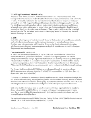 Handling Precooked Meat Patties
Precooked meat patties, such as “Charbroiled Beef Patties” and “Pre-Browned Fresh Pork
Sausage Patties,” have caused outbreaks of foodborne illness from contamination with Salmonella
or with a strain of E.coli bacteria. It is important to remember that many precooked patties are
not ready to eat. With proper handling and heating to finish the cooking process, they are safe.
The U.S. Department of Agriculture advises foodservice institutions and commercial kitchens
to keep all meat patties refrigerated or frozen before use. Refrigerated patties should be used
promptly, within 3 to 4 days of refrigerated storage. These practices will prevent the growth of
harmful bacteria. The precooked patties must be thoroughly heated to eliminate any harmful
bacteria that might be present.

E. coli
Escherichia coli are a group of bacteria normally found in the intestines of warm-blooded animals,
such as food animals or humans, and in water contaminated by animal or human feces.
E. coli are most often associated with intestinal illness or diarrhea in infants and in travelers
who have consumed impure water or unpasteurized milk. It is not known at what level or dose
the pathogen becomes hazardous.

Characteristics of E. coli 0157:H7
In 1982 a rare and more virulent strain, E. coli 0157:H7, was identified as the cause of two
outbreaks of human gastrointestinal illness. E. coli 0157:H7 is a pathogen that can survive
refrigeration and freezer storage. If present, the bacterium can multiply very slowly at 44 degrees
Fahrenheit. Low numbers of E. coli 0157:H7 could produce infections in infants and the elderly
or immune-compromised. However, the infectious dose for humans has not been determined.
While E. coli 0157:H7 can be a severe contaminant, it can be easily controlled by thorough cooking.

The Centers for Disease Control (CDC) first reported cases of hemolytic uremic syndrome
(HUS), a urinary tract infection, linked to E. coli 0157:H7 in ground beef in 1982. Since then, 16
deaths have been reported to CDC.

E. coli 0157:H7 are found in intestines of animals and humans and can be transmitted through con-
tact with fecal matter during the slaughtering process and unsafe food handling. Person-to-person
transmission has been documented. The majority of foodborne outbreaks recorded since 1982 have
either implicated or associated undercooked ground beef as the primary source of infection.

CDC notes that food obtained from an unsafe source was the least reported factor in foodborne
illness between 1983 and 1987. Ninety-two percent of the cases where causes could be traced
were due to poor food handling practices, mostly storing at improper temperatures, and poor
personal hygiene of food handlers.

For additional information call USDA’s Meat and Poultry Hotline, 1-800-535-4555. For information
about E. coli 0157:H7, call FSIS Information, (202) 720-9113.



Texas Department of Agriculture — May 2005                   Sanitation	and	Food	Handling			18.3
 