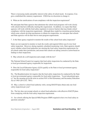 There is increasing media and public interest in the safety of school meals. In response, Con-
gress established this statutory requirement. USDA has no discretion to change it.

6. What are the ramifications of non-compliance with the inspection requirement?

We anticipate that State agencies that administer the school meal programs will work closely
with schools that have difficulty meeting this requirement. In addition, we expect that State
agencies will work with the food safety regulators to remove barriers that may hinder school
compliance with the inspection requirement. Although there might be a transition period during
which some schools develop mechanisms to obtain two inspections, we anticipate that schools
and State agencies will do their best to meet program requirements.

7. Is the State agency required to monitor the results of the school food safety inspection?

States are not expected to monitor or track the results and required follow-up of every food
safety inspection. However, during regularly scheduled monitoring visits, State agencies should
assess whether school food authorities are meeting the food safety inspection requirements for
all schools under their jurisdiction, and ensure that schools are taking corrective action based on
findings in their inspections.

8. May schools do a self-inspection and comply with the law?

The National School Lunch Act requires that food safety inspections be conducted by the State
or local governmental agency responsible for inspections.

9. Does the Local Education Agency (LEA) qualify as the State or local government agency
responsible for food safety inspections?

No. The Reauthorization Act requires that the food safety inspections be conducted by the State
or local governmental agency responsible for food safety inspections. “Local educational agen-
cy” has the meaning given the term in section 9101 of the Elementary and Secondary Education
Act of 1965 (20 U.S.C. 7801).

10. May a school or school food authority with a strong HACCP plan obtain only one food
safety inspection per year?

No. The law does not exempt schools or school food authorities with effectivie HACCP plans
from complying with the food safety inspection requirement.

11. Are schools offering the Special Milk Program (SMP) required to have two food safety in-
spections annually?




Texas Department of Agriculture — August 2005               Sanitation	and	Food	Handling			18.7
 