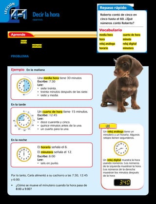 LECC IÓN
Decirlahora
OBJETIVO: leer, escribir y decir la hora en relojes analógicos y
digitales a la media hora, cuarto de hora y minuto más cercanos.
Aprende
En una hora, el horario del reloj se mueve de un número al
siguiente. En un minuto, el minutero del reloj se mueve de una
marca a la siguiente.
PROBLEMA  Carla alimentó a su cachorro a las 3 horas que se
muestran abajo. ¿A qué horas lo alimentó?
Repaso rápido
Roberto contó de cinco en
cinco hasta el 60. ¿Qué
números contó Roberto?
Vocabulario
media hora
hora
reloj análogo
horario
cuarto de hora
minuto
reloj digital
minutero
Ejemplo En la mañana
En la tarde
En la noche
Una media hora tiene 30 minutos
Escribe: 7:30
Lee:
•	 siete treinta.
•	 treinta minutos después de las siete.
•	 siete y media.
Un cuarto de hora tiene 15 minutos.
Escribe: 12:45
Lee:
•	 doce cuarenta y cinco.
•	 quince minutos antes de la una.
•	 un cuarto para la una.
El horario señala el 6.
El minutero señala el 12.
Escribe: 6:00
Lee:
•	 seis en punto.
Por lo tanto, Carla alimentó a su cachorro a las 7:30, 12:45
y 6:00.
•	 ¿Cómo se mueve el minutero cuando la hora pasa de
8:00 a 9:00?
Un reloj análogo tiene un
minutero y un horario. Algunos
relojes tienen segunderos.
Un reloj digital muestra la hora
usando números. Los números
de la izquierda muestran la hora.
Los números de la derecha
muestran los minutos después
de la hora.
0 5
10
15
20
25
30
35
40
45
83:40
4-14-1
92 
 