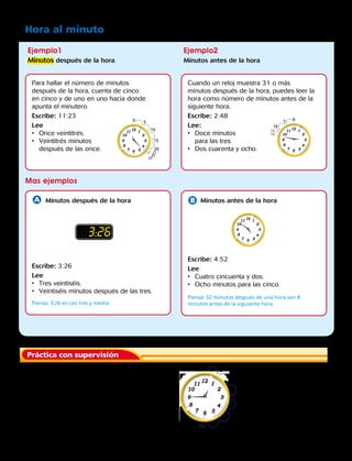 Ejemplo1
Minutos después de la hora
Mas ejemplos
Ejemplo2
Minutos antes de la hora
Hora al minuto
Para hallar el número de minutos
después de la hora, cuenta de cinco
en cinco y de uno en uno hacia donde
apunta el minutero.
Escribe: 11:23
Lee
•	 Once veintitrés.
•	 Veintitrés minutos
después de las once.
Escribe: 3:26
Lee
•	 Tres veintiséis.
•	 Veintiséis minutos después de las tres.
Piensa: 3:26 es casi tres y media.
Escribe: 4:52
Lee
•	 Cuatro cincuenta y dos.
•	 Ocho minutos para las cinco.
Piensa: 52 minutos después de una hora son 8
minutos antes de la siguiente hora.
Cuando un reloj muestra 31 o más
minutos después de la hora, puedes leer la
hora como número de minutos antes de la
siguiente hora.
Escribe: 2:48
Lee:
•	 Doce minutos
para las tres.
•	 Dos cuarenta y ocho.
0 5
10
15
21
22
23
20
0 5
10
15
20
25
303132
33
05
10
11
12
Minutos después de la hora Minutos antes de la hora
Práctica con supervisión
	1.	 ¿Cómo leerías la hora mostrada en este reloj
		 de dos maneras diferentes?
83:26
Capítulo 4 93
 