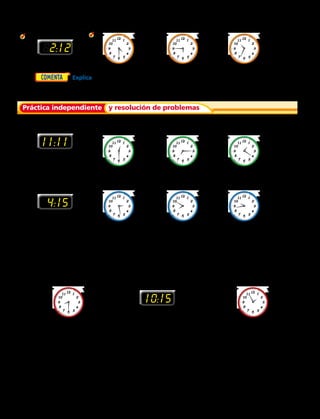 Escribe la hora. Después escribe dos maneras en que puedes leerla.
	2. 	 3.	4.	 5.   
Escribe la hora. Luego escribe dos maneras de leer la hora.
7. 	 8.	9.	 10.   
Para los ejercicios 11 al 19, escribe la letra del reloj que muestre la hora.
A. 	 B.	C.	 D.   
Para los ejercicios 20 a 22, usa los relojes.
	6.	  Explica dónde están en un reloj el horario y el minutero cuando son 15 minutos
después de las 9.
82:12
4:15
10:15
11:11
Práctica independiente y resolución de problemas
	11.	 siete y cincuenta	 12.	 cuatro y cuarto	 13.	 tres y veintisiete
14.	 diez minutos antes de las ocho	 15.	 cuatro y quince	 16.	3:27
17.	 dieciséis minutos antes	 18.	 9:44	 19.	 50 minutos después
de las diez 				 de las 7
20.	 Benjamín se despertó a las
8:30. ¿Este reloj muestra
esa hora? Explica cómo lo
sabes.
21.	 Sonia se fue a casa un
cuarto después de las 10.
¿Este reloj muestra esa
hora? Explica cómo lo
sabes.
22.	 La clase de Arte termina
5 minutos antes de las 2.
¿Este reloj muestra esa
hora? Explica cómo lo
sabes.
94 
 
