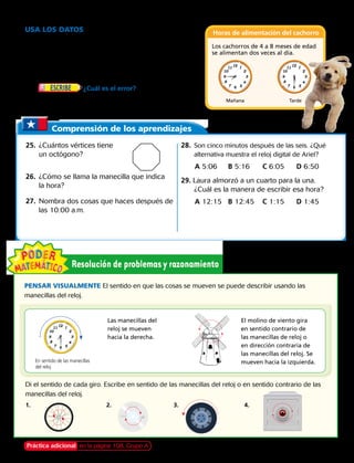 Usa los datos Para los ejercicios 23 y 24, usa
la tabla de las horas en que se alimenta al cachorro.
23. Cuando el cachorro tenga 6 meses de edad, Carla lo
alimentará dos veces al día a las horas mostradas en los
relojes. ¿A qué hora lo alimentará?
24.	 ¿Cuál es el error? Carla dice que el
reloj para el alimento de la mañana muestra siete y
cuarto. Explica su error. Escribe la hora correcta.
Comprensión de los aprendizajes
25.	 ¿Cuántos vértices tiene
un octógono?
26.	 ¿Cómo se llama la manecilla que indica
la hora?
27.	 Nombra dos cosas que haces después de
las 10:00 a.m.
28.	 Son cinco minutos después de las seis. ¿Qué
alternativa muestra el reloj digital de Ariel?
A 5:06	 B 5:16	 C 6:05	 D 6:50
29. Laura almorzó a un cuarto para la una.
¿Cuál es la manera de escribir esa hora?
A 12:15	 B 12:45	 C 1:15	 D 1:45
PENSAR VISUALMENTE El sentido en que las cosas se mueven se puede describir usando las
manecillas del reloj.
Di el sentido de cada giro. Escribe en sentido de las manecillas del reloj o en sentido contrario de las
manecillas del reloj.
Las manecillas del
reloj se mueven
hacia la derecha.
El molino de viento gira
en sentido contrario de
las manecillas de reloj o
en dirección contraria de
las manecillas del reloj. Se
mueven hacia la izquierda.
1. 	 2.	3.	 4.   
En sentido de las manecillas
del reloj
Horas de alimentación del cachorro
Los cachorros de 4 a 8 meses de edad
se alimentan dos veces al día.
Mañana Tarde
Práctica adicional en la página 108, Grupo A Capítulo 4 95
 