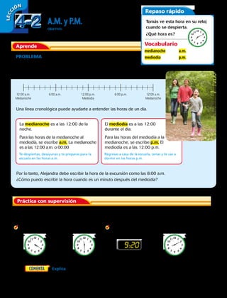 LECC IÓN
A.M. y P.M.
OBJETIVO: leer, escribir y decir la hora en a.m. y p.m.
Aprende
PROBLEMA  La familia de Alejandra va de excursión mañana
a las 8:00. Salen en la mañana, no en la noche. ¿Cómo debería
escribir la hora Alejandra?
Repaso rápido
Tomás ve esta hora en su reloj
cuando se despierta.
¿Qué hora es?
Vocabulario
medianoche
mediodía
a.m.
p.m.
Práctica con supervisión
La medianoche es a las 12:00 de la
noche.
Para las horas de la medianoche al
mediodía, se escribe a.m. La medianoche
es a las 12:00 a.m. o 00:00
El mediodía es a las 12:00
durante el día.
Para las horas del mediodía a la
medianoche, se escribe p.m. El
mediodía es a las 12:00 p.m.
Una línea cronológica puede ayudarte a entender las horas de un día.
12:00 a.m.
Medianoche
12:00 a.m.
Medianoche
12:00 p.m.
Mediodía
6:00 a.m. 6:00 p.m.
Te despiertas, desayunas y te preparas para la
escuela en las horas a.m.
Regresas a casa de la escuela, cenas y te vas a
dormir en las horas p.m.
	1.	 Nombra algo que haces en las horas a.m. Nombra algo que haces en las horas p.m.
Escribe la hora para cada actividad. Usa a.m. o p.m.
2.  jugar fútbol	 3. ir de compras	4. mirar las estrellas	5.  ponerme el pijama
9:20
	6.	   Explica cómo decides si usar a.m. o p.m. cuando
escribes la hora.
Por lo tanto, Alejandra debe escribir la hora de la excursión como las 8:00 a.m.
¿Cómo puedo escribir la hora cuando es un minuto después del mediodía?
4-24-2
96 
 