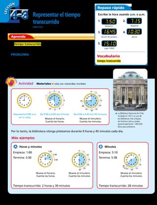 LECC IÓN
Representareltiempo
transcurrido
OBJETIVO: usar un reloj para medir el tiempo transcurrido.
Aprende
El tiempo transcurrido es la cantidad de tiempo que pasa
desde el comienzo de una actividad hasta el fin de la misma.
PROBLEMA La Biblioteca Nacional, en Santiago, abre sus
puertas de lunes a viernes de 9:00 a.m. a 7:00 p.m. El último
préstamo de libros se puede solicitar a las 6:45 p.m. ¿Durante
cuánto tiempo se puede solicitar préstamos de libros cada día?
Repaso rápido
Escribe la hora usando a.m. o p.m.
1.	
7:50
3.	 16:45
5. 	 15:10
2. 	 7:15
4. 	10:30
Vocabulario
tiempo transcurrido
Por lo tanto, la biblioteca otorga préstamos durante 9 horas y 45 minutos cada día.
Actividad  Materiales ■ reloj con manecillas movibles
A La Biblioteca Nacional de Chile,
fundada en 1813, es una de
las bibliotecas más antiguas
de América Latina y posee
aproximadamente 1 400 000
libros para préstamo.
desayuno
jugar fútbol
dormir
despertar
1
2
3
4
5
6
7
8
9
10
1:00
0 5
10
15
20
25
30
35
40
45
Representa 9:00 a.m.
en tu reloj.
De 9:00 a 6:00 son 9 horas.
Mueve el horario.
Cuenta las horas.
De 6:00 a 6:45 son 45 minutos.
Mueve el minutero.
Cuenta los minutos.
lección de guitarra
Más ejemplos
Horas y minutos Minutos
Empieza: 1:00
Termina: 3:30
Empieza: 5:10
Termina: 5:38
Tiempo transcurrido: 2 horas y 30 minutos Tiempo transcurrido: 28 minutos
Mueve el horario.
Cuenta las horas.
Mueve el minutero.
Cuenta los minutos.
Mueve el minutero.
Cuenta los minutos.
0 5
10
15
20
25
30
0
5
10
15
20
25
2:00
3:00
26
27
28
4-34-3
98 
 