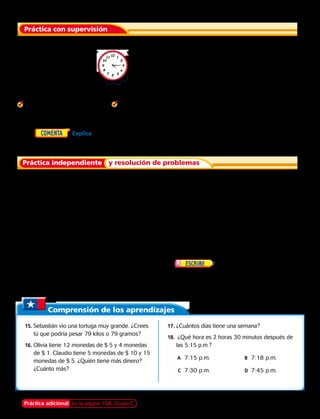 Práctica con supervisión
Práctica independiente y resolución de problemas
	1.	¿Cuánto tiempo transcurre desde las 4:15 p.m. hasta las 7:15 p.m.?
Usa un reloj para hallar el tiempo transcurrido.
	 2.	Comienza: 8:30 a.m.
		 Termina: 10:30 a.m.
	 3.	Comienza: 4:20 a.m.
		 Termina: 5:00 a.m.
	 4.	Comienza: 11:50 a.m.
		 Termina: 2:30 p.m.
	5.	  Explica cómo usar un reloj para encontrar el tiempo transcurrido desde el mediodía
hasta las 3:45 p.m. 
Usa un reloj para hallar el tiempo transcurrido.
	6.  Comienza: 2:20 a.m.
		 Termina: 5:30 a.m.
	7.  Comienza: 8:45 a.m.
		 Termina: 2:00 p.m.
	8.  Comienza: 10:30 a.m.
		 Termina: 6:15 p.m.
Di qué hora será.
	9.  15 minutos después de las 12:45 p.m.
	11.  4 horas después de las 10:22 a.m.
	 13.  Samuel y su familia llegaron a la Biblioteca
Nacional a las 10:30 a.m. Hicieron un
recorrido de sesenta minutos. ¿A qué hora
terminó el recorrido?
	10.  2 horas y 30 minutos después de la 1:10 a.m.
	12.  3 horas y 10 minutos después de las 11:30
a.m.
	14.  La familia de Samuel recorrió
el Centro Cultural Palacio de la Moneda desde
las 2:15 p.m. hasta las 3:20 p.m. Explica cómo
sabes que el recorrido duró menos de 2 horas.
Comprensión de los aprendizajes
	15.	Sebastián vio una tortuga muy grande. ¿Crees
tú que podría pesar 79 kilos o 79 gramos?
	16.	Olivia tiene 12 monedas de $ 5 y 4 monedas
de $ 1. Claudio tiene 5 monedas de $ 10 y 15
monedas de $ 5. ¿Quién tiene más dinero?
¿Cuánto más?
	17.	¿Cuántos días tiene una semana?
	18.	 ¿Qué hora es 2 horas 30 minutos después de
las 5:15 p.m.?
	 A	 7:15 p.m.	 B	 7:18 p.m.	
		C	 7:30 p.m. 	 D	 7:45 p.m.	
Práctica adicional en la página 108, Grupo C Capítulo 4 99
 