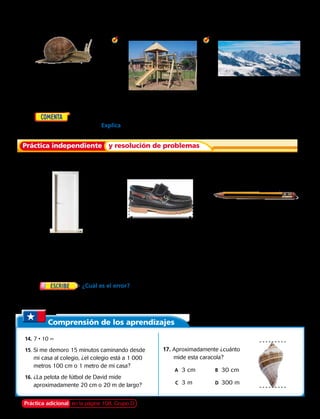 Elije la unidad que usarías para medir cada objeto. Escribe cm o m.
	2.  	 3. 	 4.
	5.	  ¿Usarías centímetros o metros para medir el ancho de una
fotografía de tu escuela? Explica. 
Práctica independiente y resolución de problemas
Elije la unidad que usarías para medir cada objeto. Escribe cm o m.
	6. 
	 9. la distancia entre tu casa y
la escuela.
	7.
	10.	el ancho de un estante
para libros.
	 8.
	11. la altura de una montaña.
	12.		 Manuel camina de su casa al parque todas las tardes para jugar básquetbol. Se tarda 20 minutos
en llegar al parque. ¿Está el parque a 2 cm, 2 m o 2 000 metros de su casa?
	13.		 ¿Cuál es el error?  Nancy tiene un arbusto en su jardín que aproximadamente
mide el mismo ancho que la puerta principal. Ella dice que mide aproximadamente 1 cm de
ancho. Describe el error de Nancy. 
Comprensión de los aprendizajes
	14.	7 • 10 =
	15.	Si me demoro 15 minutos caminando desde
mi casa al colegio, ¿el colegio está a 1 000
metros 100 cm o 1 metro de mi casa?
	16.	¿La pelota de fútbol de David mide
aproximadamente 20 cm o 20 m de largo?
17.	 Aproximadamente ¿cuánto
mide esta caracola?
	 A	 3 cm	 B	 30 cm
		C	 3 m 	 D	 300 m	
Práctica adicional en la página 108, Grupo D Capítulo 4 101
 
