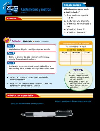 Actividad  Materiales ■ regla en centímetros
LECC IÓN
Aprende
Puedes usar una regla en centímetros para medir la longitud
de un objeto al centímetro o metro más cercano.
Estima y mide las longitudes en centímetros y metros.
Repaso rápido
¿Usarías cm o m para medir
estas longitudes?
1.	el ancho de una moneda
	 de $ 10
2.	la altura de una estantería
3.	la distancia de una ciudad a 		
	otra
4.	la longitud de un clip
5.	la longitud de un auto
Práctica con supervisión
Cent metrosymetros
OBJETIVO: estimar y medir longitudes al centímetro y metro
más cercano.
Paso
Copia la tabla. Elige los tres objetos que vas a medir.
Estima la longitud de cada objeto en centímetros y
metros. Registra tus estimaciones.
Usa la regla en centímetros para medir cada objeto al
centímetro y metro más cercano. Registra tus mediciones.
Paso
Paso 3
•	 ¿Cómo se comparan tus estimaciones con las
mediciones reales?
•	 Elige uno de los objetos que mediste. ¿Tiene más
centímetros o más metros? Explica.
	 1.	 ¿Cuánto mide el plumón al centímetro más cercano? Piensa: ¿Qué marca de centímetro está más
cerca del extremo derecho del plumón?
Unidades métricas de longitud
100 centímetros = 1 metro
Longitud de los objetos
Objeto Estimación Medida
Recuerda
Para usar una regla:
•	Alinea un extremo del
objeto con la marca del
cero en la regla.
•	Encuentra la marca del
centímetro que esté más
cerca del otro extremo
del objeto.
4-54-5
102 
 