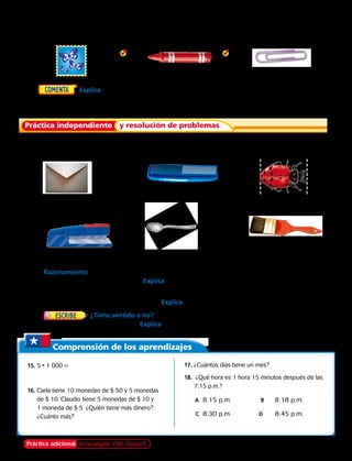 Práctica independiente y resolución de problemas
Estima la longitud en centímetros. Después usa una regla en centímetros para medir el
centímetro más cercano.
	2.  	 3. 	4.
Estima la longitud en centímetros. Después usa una regla en centímetros para medir el
centímetro más cercano.
	6.  	 7. 	8.
Estima la longitud en centímetros.
	9.  	10. 	11.
	5.	  Explica cómo puedes medir la longitud de tu cuaderno al centímetro y metro más
cercano. 
	12.		 Razonamiento  Pedro mide 80 cm de altura. María mide 86 cm. Susana mide 90 cm y José
mide 84 cm. ¿Quién es más alto? Explica.
	13.		 Imagina que midieras tu banco en centímetros y después en metros.
¿Habrá más centímetros o más metros? Explica.
	14.		 ¿Tiene sentido o no?  Julio dijo que 32 metros es lo mismo que 3 metros más 2
centímetros. ¿Estás de acuerdo? Explica. 
Comprensión de los aprendizajes
	15.	5 • 1 000 =
	 		
	16.	Carla tiene 10 monedas de $ 50 y 5 monedas
de $ 10. Claudio tiene 5 monedas de $ 10 y
1 moneda de $ 5. ¿Quién tiene más dinero?
¿Cuánto más?
	17.	¿Cuántos días tiene un mes?
	18.	 ¿Qué hora es 1 hora 15 minutos después de las
7:15 p.m.?
	 A	 8:15 p.m.	 	B	 8:18 p.m.	
		C	 8:30 p.m. 	 D	 8:45 p.m.	
Práctica adicional en la página 108, Grupo E Capítulo 4 103
 