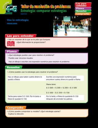 Estrategia: comparar estrategias
OBJETIVO: comparar diferentes estrategias para resolver problemas.
LECC IÓN
Destreza
de lectura
Usa la estrategia
PROBLEMA Diana tiene tres billetes de $ 1 000,
3 monedas de $ 100 y 4 monedas de $ 50.
Quiere arrendar patines para el hielo por $ 3 350.
¿Tiene dinero suficiente? ¿Cuánto dinero le sobraría?
•	Haz un resumen de lo que se te pide que busques.
		 ¿Qué información te proporcionan?
•	¿Qué estrategia puedes usar para resolver el problema?
	 Puedes usar recursos visuales.
Haz un dibujo o escribe una expresión numérica para resolver el problema.
•	¿Cómo puedes usar la estrategia para resolver el problema?
•	¿Cómo puedes comprobar tu modelo? ¿Qué estrategia usarías?
Explica tu elección.
Haz un dibujo para saber cuánto dinero le
quedó a Diana.
Escribe una expresión numérica para
encontrar cuánto dinero le quedó a Diana.
Tacha para restar $ 3 350. Por lo tanto a
Diana le quedan $ 150.
Por lo tanto, a Diana le quedarán $ 150
después de arrendar los patines.
Diana tiene:
$ 3 000 + $ 300 + $ 200 = $ 3 500
$ 3 500 – $ 3 350 = $ 150
4-64-6
104 
 