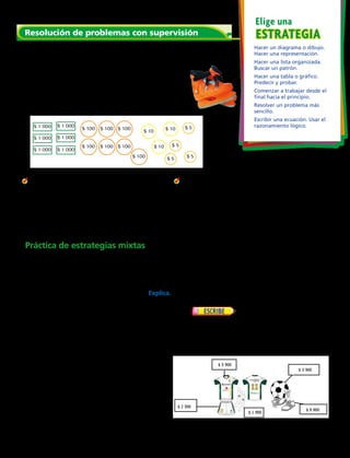 Resuelve
	1.	 Amparo tiene 6 billetes de $ 1 000, 7 monedas de
$ 100, 3 monedas de $ 10 y 4 monedas de $ 5. Ella
debe pagar $ 6 450 para patinar en hielo durante
una hora. ¿Cuánto dinero le quedará a Amparo?
Haz un dibujo para mostrar cuánto dinero tiene
Amparo. Después tacha el dinero que Amparo paga
por patinar.
	2.	¿Qué pasaría si Amparo tuviera un billete
de $ 5 000, dos billetes de $ 1 000, tres
monedas de $ 500, tres monedas de $ 10 y
tres monedas de $ 5.
¿Cuánto dinero le quedará a Amparo si gasta
$ 6 450 en patinar?
	3.	Tomás tiene 7 monedas de $ 100, cuatro
monedas de $ 10 y 6 monedas de $ 5.
Él quiere comprar un completo que
cuesta $ 690.
¿Cuánto dinero le quedará a Tomás?
Resolución de problemas con supervisión
	5.	 Javiera y Ángela vendieron galletas para
juntar dinero. Al final de su venta tenían 10
monedas que eran igual a
$ 1 000. Indica distintas maneras de
representar esa cantidad.
	7.	 Domingo anotó dos goles
durante la práctica de fútbol. Ricardo anotó
dos goles más que Domingo. Roberto anotó 1
gol menos que Ricardo. Explica cómo podrías
hallar el número de goles que cada niño anotó.
ESTRATEGIAESTRATEGIA
Elige una
Hacer un diagrama o dibujo.
Hacer una representación.
Hacer una lista organizada.
Buscar un patrón.
Hacer una tabla o gráfico.
Predecir y probar.
Comenzar a trabajar desde el
final hacia el principio.
Resolver un problema más
sencillo.
Escribir una ecuación. Usar el
razonamiento lógico.
	4.	 Razonamiento Hay 50 monedas de $ 10 en
un rollo de monedas de $ 10. Elías tiene 9
monedas de $ 50. Si cambia sus monedas de
$ 50 por monedas de $ 10 ¿tendrá suficientes
monedas de $ 10 para llenar un rollo? Explica.
	6.	 Ámbar tiene 3 monedas de $ 500, 2 monedas
de 100, 6 monedas de $ 50 y 4 monedas
de $ 1. Lucía tiene 2 monedas de $ 500, 5
monedas de $ 100, 4 monedas de $ 50 y 16
monedas de $ 10. ¿Quién tiene más dinero?
	8.	 Monserrat compró equipos para fútbol. Ella
gastó $ 15 790 y compró tres artículos. ¿Qué
artículos compró? Guíate por la ilustración de
la derecha.
Práctica de estrategias mixtas
$ 1 000
$ 1 000
$ 1 000 $ 1 000
$ 1 000
$ 1 000
$ 100
$ 100
$ 100
$ 100
$ 100
$ 100
$ 100
$ 10 $ 10
$ 10 $ 5
$ 5
$ 5
$ 5
Capítulo 4 105
 