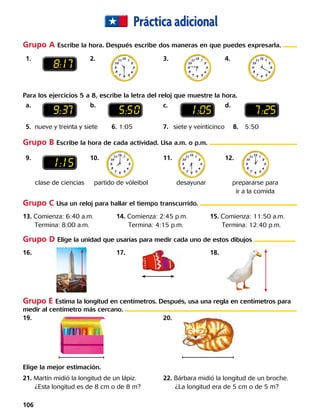Prácticaadicional
	1.		 2.	 	 3.	 	4.		
	a.		 b.	 	 c.	 	d.		
	5.	 nueve y treinta y siete	 6. 1:05	 7.	 siete y veinticinco	 8.	5:50	
	9.		 10.		 11.		12.		
19.			 	 20.		 	
	13. Comienza: 6:40 a.m.
Termina: 8:00 a.m.
14. Comienza: 2:45 p.m.
Termina: 4:15 p.m.
15. Comienza: 11:50 a.m.
Termina: 12:40 p.m.
	21. Martín midió la longitud de un lápiz.
¿Esta longitud es de 8 cm o de 8 m?
22. Bárbara midió la longitud de un broche.
¿La longitud era de 5 cm o de 5 m?
	16. 17. 18.
Grupo A Escribe la hora. Después escribe dos maneras en que puedes expresarla.
Grupo B Escribe la hora de cada actividad. Usa a.m. o p.m.
Grupo C Usa un reloj para hallar el tiempo transcurrido.
Grupo D Elige la unidad que usarías para medir cada uno de estos dibujos
Grupo E Estima la longitud en centímetros. Después, usa una regla en centímetros para
medir al centímetro más cercano.
8:17
1:15
9:37 5:50 1:05 7:25
Para los ejercicios 5 a 8, escribe la letra del reloj que muestre la hora.
Elige la mejor estimación.
clase de ciencias partido de vóleibol desayunar prepararse para
ir a la comida
106 
 
