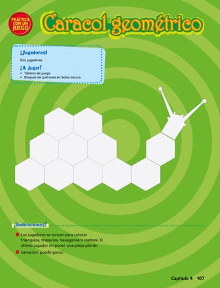¡Jugadores1
Dos jugadores
¡A jugar!
•	 Tablero de juego
•	 Bloques de patrones en bolsa oscura
Caracol geométrico
	 Los jugadores se turnan para colocar
triángulos, trapecios, hexágonos o rombos. El
último jugador en poner una pieza pierde.
	 Variación: puede ganar.
¡Indicaciones!
Capítulo 4 107
 