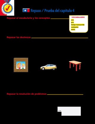 Repaso/Pruebadelcapítulo4
Repasar el vocabulario y los conceptos
Elige el mejor término del recuadro.
	 1. ______________ es el tiempo que pasa desde el comienzo hasta
el final de una actividad.
	 2. __________ las horas entre la medianoche y el mediodía.
	 3. Un __________ equivale a 100 cm.
Repasar las destrezas
Elige la unidad que elegirías para medir cada objeto. Escribe cm o m.
	 4. La altura de un árbol 	 5. La longitud de una zanahoria
	 6. El ancho de tu mano	 7. La distancia de una habitación a otra
	8. La distancia desde tu nariz hasta tu boca	 9. La altura de un tazón
Elige la mejor estimación.
	10.		 11.	 12.
Vocabulario
a.m.
p.m.
tiempo transcurrido
centímetro
metro
12 m
10 m
5 m
3 m
2 m
2 m
Escribe la hora usando números, a.m y p.m.
	13. 25 minutos después de las 2 de la tarde.		 14. Media hora después de las cinco de la tarde.
	15. 40 minutos después de las nueve de la mañana. 		 16. 50 minutos después de la una de la tarde.
	17. 10 minutos antes del mediodía.		 18. 15 minutos antes de las tres de la tarde.
Repasar la resolución de problemas
¿20 cm o 20 m? ¿3 cm o 3 m? ¿8 cm o 8 m?
Resuelve.
	19.	 La habitación de Carolina mide 5 metros de largo. ¿Cuántos centímetros mide el largo de la
habitación de Carolina?
	20.	 El siguiente diagrama representa las paredes
de un edificio de oficinas.
		 ¿Cuánto mide el perímetro del edificio?
		 Haz tus cálculos y responde.
108 
 