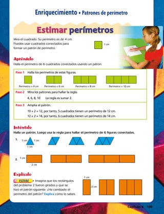 Capítulo 2  43
Enriquecimiento • Patrones de perímetro
Mira el cuadrado. Su perímetro es de 4 cm.
Puedes usar cuadrados conectados para
formar un patrón de perímetro.
Halla el perímetro de 6 cuadrados conectados usando un patrón.
Estimar perímetros
Apréndelo
Inténtalo
Halla un patrón. Luego usa la regla para hallar el perímetro de 6 figuras conectadas.
	1. 
1 cm
1 cm1 cm
	 2. 1 cm
2 cm
Explícalo  
Imagina que los rectángulos
del problema 2 fueron girados y que se
hizo el patrón siguiente. ¿Ha cambiado el
perímetro del patrón? Explica cómo lo sabes.
1 cm
Perímetro = 4 cm Perímetro = 6 cm Perímetro = 8 cm Perímetro = 10 cm
Paso 1	Halla los perímetros de estas figuras.
Paso 2	Mira los patrones para hallar la regla.
Paso 3	Amplía el patrón.
4, 6, 8, 10	 La regla es sumar 2.
10 + 2 = 12, por tanto, 5 cuadrados tienen un perímetro de 12 cm.
12 + 2 = 14, por tanto, 6 cuadrados tienen un perímetro de 14 cm.
2 cm
1 cm
Capítulo 4 109
 