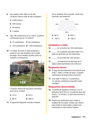 Verdadero o falso
12.	 ______ En un metro hay 100 centímetros.
13.	 ______ Un cuadrado cuyo lado mide 4 cm
tiene un perímetro de 20 centímetros.
14.	 ______ En una hora hay 100 minutos.
15.	 ______ La mayoría de los alumnos de 4°
básico están durmiendo a las 2:00 p.m.
8.		 Una estatua mide 300 cm de alto.
¿Cuántos metros mide de alto la estatua?
		A	 3 000 metros
		B	 300 metros
		C	 30 metros
		D	 3 metros
9.		 Hay 100 centímetros en un metro. ¿Cuántos
centímetros hay en 75 metros?
		A	 75 centímetros	 B	 85 centímetros
		 C	 750 centímetros	 D 7 500 centímetros
10.	 La madre de Javier le está ayudando a
construir una reja alrededor de su patio
de juego. Se ha medido el patio como se
muestra a continuación.
		 ¿Cuántos metros de reja serán necesarios
para cerrar el patio?
		A	 34 m	 B	 82 m
		C	 68 m	 D	 280 m
11.	 El siguiente diagrama muestra el diseño
de un auditorio de la escuela. ¿Cuál es el
perímetro del auditorio?
40 m
48 m48 m
60 m
		A	 96 m	 B 100 m
		C	 148 m	 D	 196 m
Respuesta breve
16.	 El papá de Domingo tiene una huincha que
mide 1 metro y medio de largo. ¿Cuántos
centímetros de largo mide la huincha?
17.	 Juan saltó 4 metros y 5 centímetros.
¿A cuántos centímetros equivalen estas
medidas?
Respuestas desarrollada
18.	 La familia de Agustina comenzó a ver la
película a las 8:30 p.m. La película duró dos
horas y 15 minutos. ¿A qué hora terminó la
película?
19.	 Úrsula usó centímetros para medir la
longitud de una tabla. Vanesa usó metros
para medir la misma tabla. ¿Había más
centímetros o más metros? Explica.
20 m
14 m
Capítulo 4 111
 