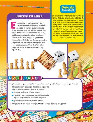 Juegos de mesa
l ajedrez y el backgammon son
juegos que se han jugado alrededor
de todo el mundo durante siglos.
El backgammon es uno de los juegos más
viejos de la historia. Hace miles de años,
en Mesopotamia se jugaban versiones
primitivas de este juego. El ajedrez se
desarrolló en la India en el siglo VI. Ambos
juegos son de estrategia están pensados
para dos jugadores. Para diseñar estos
juegos de mesa se usaron figuras 2D y
figuras 3D.
Imagina que una gran compañía de juguetes te pide que diseñes un nuevo juego de mesa.
1	 Dibuja el tablero de juego. Decide qué figura 2D
quieres utilizar. Después colorea tu diseño.
	 uNombra las figuras 2D que usaste.
	 uDescribe cómo combinaste o transformaste las
figuras 2D para hacer tu tablero de juego.
	 u¿Tu diseño muestra un patrón? Explica.
2	Dibuja una de tus fichas de juego. Muestra la vista frontal y la superior.
E
En los años 50 “el solitario” se vendía en
forma de caja redonda, de plástico de
vivos colores, como una polvera de las
que usan las mujeres para guardar el
maquillaje. Cabía exactamente en la
palma de la mano y se podía guardar
en el bolsillo del pantalón. Al abrirlo se
encontraba el tablero agujereado
en forma de cruz con los peones que
se movían saltando. Era apasionante
buscar la solución.
Unidad 2 113
 