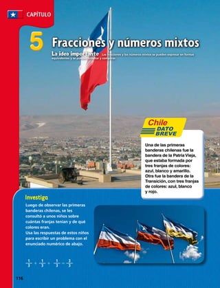 CAPÍTULO
55 Fracciones y números mixtos
Luego de observar las primeras
banderas chilenas, se les
consultó a unos niños sobre
cuántas franjas tenían y de qué
colores eran.
Usa las respuestas de estos niños
para escribir un problema con el
enunciado numérico de abajo.
Una de las primeras
banderas chilenas fue la
bandera de la Patria Vieja,
que estaba formada por
tres franjas de colores:
azul, blanco y amarillo.
Otra fue la bandera de la
Transición, con tres franjas
de colores: azul, blanco
y rojo.
DATO
BREVE
1
3
1
3
1
3
3
3
1 	 1	 5	
La idea importante  Las fracciones y los números mixtos se pueden expresar en formas
equivalentes y se pueden ordenar y comparar.
116 
 