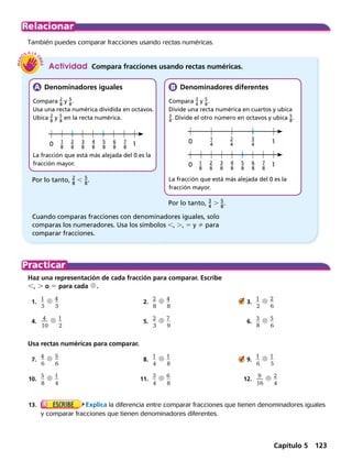 10
10
10​ 1
 _ 
8
 ​
​ 1
 _ 
8
 ​
​ 1
 _ 
4
 ​​ 2
 _ 
8
 ​ ​
​ 2
 _ 
8
 ​ ​
​ 2
 _ 
4
 ​ ​​ 3
 _ 
8
 ​ ​
​ 3
 _ 
8
 ​ ​
​ 3
 _ 
4
 ​ ​​ 4
 _ 
8
 ​
​ 4
 _ 
8
 ​
​​ 5
 _ 
8
 ​  ​
​​ 5
 _ 
8
 ​  ​
​ 6
 _ 
8
 ​ ​
​ 6
 _ 
8
 ​ ​
​ 7
 _ 
8
 ​ ​
​ 7
 _ 
8
 ​ ​
También puedes comparar fracciones usando rectas numéricas.
Por lo tanto, ​ 2
 _ 
8
 ​ , ​ 5
 _ 
8
 ​.
  Denominadores iguales
Compara ​ 2
 _ 
8
 ​ y ​ 5
 _ 
8
 ​.
Usa una recta numérica dividida en octavos.
Ubica ​ 2
 _ 
8
 ​ y ​ 5
 _ 
8
 ​ en la recta numérica.
La fracción que está más alejada del 0 es la
fracción mayor.
Haz una representación de cada fracción para comparar. Escribe
,, . o 5 para cada d.
	1.	 ​
1
 __ 
5
​ d ​
4
 __ 
5
​  	 2.	 ​
2
 __ 
8
​ d ​
4
 __ 
8
​  	    3.	 ​
1
 __ 
2
​ d ​
2
 __ 
6
​ 
	4.	 ​ 
4
 ___ 
10
​ d ​
1
 __ 
2
​  	 5.	 ​
2
 __ 
3
​ d ​
7
 __ 
9
​  	 6.	 ​3
 __ 
8
​ d ​
5
 __ 
6
​ 
Usa rectas numéricas para comparar.
	7.	 ​
4
 __ 
6
​ d ​
5
 __ 
6
​  	 8.	 ​
1
 __ 
4
​ d ​
1
 __ 
8
​  	    9.	 ​
1
 __ 
6
​ d ​
1
 __ 
5
​ 
	10.	 ​
5
 __ 
8
​ d ​
1
 __ 
4
​  	11.	 ​
3
 __ 
4
​ d ​
6
 __ 
8
​  	12.	 ​ 
9
 ___ 
16
​ d ​
2
 __ 
4
​ 
	13.	 Explica la diferencia entre comparar fracciones que tienen denominadores iguales
y comparar fracciones que tienen denominadores diferentes.
Actividad  Compara fracciones usando rectas numéricas.
  Denominadores diferentes
Compara ​ 3
 _ 
4
 ​ y ​ 5
 _ 
8
 ​.
Divide una recta numérica en cuartos y ubica
​ 3
 _ 4
 ​. Divide el otro número en octavos y ubica ​ 5
 _ 8
 ​.
La fracción que está más alejada del 0 es la
fracción mayor.
Por lo tanto, ​ 3
 _ 
4
 ​ . ​ 5
 _ 
8
 .
Cuando comparas fracciones con denominadores iguales, solo
comparas los numeradores. Usa los símbolos ,, ., 5 y  para
comparar fracciones.
Capítulo 5 123
 