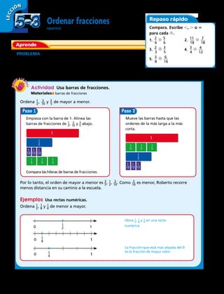 Paso
10
10
1
1
2
1
5
1
5
1
5
10
1
1
2
1
5
1
5
1
5
1
5
Paso
Ordenar fracciones
OBJETIVO: ordenar fracciones
PROBLEMA  Cecilia, Roberto y Antonio viajan en sus bicicletas
a la escuela. Cecilia recorre ​ 1
 
_ 2 ​km, Roberto recorre ​ 3
 
__ 10 ​de km y
Antonio recorre ​ 3
 
_ 5 ​de km. ¿Qué niño recorre en su bicicleta la
menor distancia hasta la escuela?
Actividad  Usa barras de fracciones.
Materiales barras de fracciones
Ordena ​ 1 _ 2
 ​, ​  3
 __ 10
 ​y ​ 3
 _ 5
 ​de mayor a menor.
Empieza con la barra de 1. Alinea las
barras de fracciones de ​ 1 _ 2
 ​, ​  3
 __ 10
 ​ y ​ 3
 _ 5
 ​ abajo.
Compara las hileras de barras de fracciones.
Mueve las barras hasta que las
ordenes de la más larga a la más
corta.
Por lo tanto, el orden de mayor a menor es ​ 3
 _ 5
 ​, ​ 1 _ 2
 ​, ​  3
 __ 10
 ​. Como ​  3
 __ 10
 ​es menor, Roberto recorre
menos distancia en su camino a la escuela.
Ejemplos  Usa rectas numéricas.
Ordena ​ 1 _ 2
 ​, ​ 1 _ 8
 ​ y ​ 1 _ 4
 ​de menor a mayor.
Ubica ​ 1 _ 2
 ​, ​ 1 _ 8
 ​ y ​ 1 _ 4
 ​en una recta
numérica.
La fracción que está más alejada del 0
es la fracción de mayor valor.
LECC IÓN
Aprende
Repaso rápido
Compara. Escribe ,, . o 5
para cada d.
1. ​2
 __ 
6
​ d ​5
 __ 
6
​	 2. ​11
 ___ 
18
​ d ​  7
 ___ 
18
​
3. ​2
 __ 
3
​ d ​3
 __ 
5
​	 4. ​3
 __ 
4
​ d ​  4
 ___ 
12
​
5. ​3
 __ 
8
​ d ​  6
 ___ 
16
​
​ 1
 _ 
8
 ​
​ 1
 _ 
2
 ​
​ 1
 _ 
4
 ​
5-35-3
124 
 