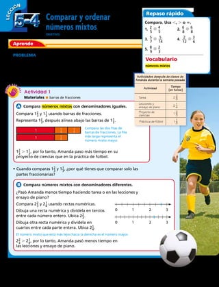 0 1 2 3
0 1 2 3
1
1
1
3
1
3
1
3
Tarea
Tiempo
(en horas)
2 3
2
2 4
1
1 3
2
1 3
1
Actividades después de clases de
Amanda durante la semana pasada
Actividad
Lecciones y
ensayo de piano
Proyecto de
ciencias
Práctica de fútbol
Comparar y ordenar
números mixtos
OBJETIVO: comparar y ordenar números mixtos.
PROBLEMA  Amanda pasó parte de la semana haciendo
diferentes actividades después de clases. La tabla muestra la
cantidad de tiempo que pasó haciendo cada actividad. ¿Pasó
más tiempo trabajando en su proyecto de ciencias o en la
práctica de fútbol?
Actividad 1
Materiales  barras de fracciones
 Compara números mixtos con denominadores iguales.
Compara 1​ 2 _ 3
 ​ y 1​ 1 _ 3
 ​usando barras de fracciones.
Representa 1​ 2 _ 3
 ​, después alinea abajo las barras de 1​ 1 _ 3
 ​.
Compara las dos filas de
barras de fracciones. La fila
más larga representa el
número mixto mayor.
1​ 2
 _ 
3
 ​ . 1​ 1
 _ 
3
 ​, por lo tanto, Amanda paso más tiempo en su
proyecto de ciencias que en la práctica de fútbol.
•	Cuando comparas 1​ 2 _ 3
 ​ y 1​ 1 _ 3
 ​, ¿por qué tienes que comparar solo las
partes fraccionarias?
  Compara números mixtos con denominadores diferentes.
¿Pasó Amanda menos tiempo haciendo tarea o en las lecciones y
ensayo de piano?
Compara 2​ 2 _ 3
 ​ y 2​ 1 _ 4
 ​ usando rectas numéricas.
Dibuja una recta numérica y divídela en tercios
entre cada número entero. Ubica 2​ 2 _ 3
 ​.
Dibuja otra recta numérica y divídela en
cuartos entre cada parte entera. Ubica 2​ 1 _ 4
 ​.
El número mixto que está más lejos hacia la derecha es el número mayor.
2​ 2
 _ 
3
 ​ . 2​ 1
 _ 
4
 ​, por lo tanto, Amanda pasó menos tiempo en
las lecciones y ensayo de piano.
LECC IÓN
Aprende
Repaso rápido
Compara. Usa ,, . o 5.
1.  ​2
 __ 
5
​  ​4
 __ 
5
​	 2.  ​6
 __ 
8
​  ​6
 __ 
8
​ 
3.  ​5
 __ 
7
​  ​  5
 ___ 
14
​	 4.  ​  2
 ___ 
12
​  ​3
 __ 
6
​ 
5.  ​8
 __ 
9
​  ​2
 __ 
3
​ 
Vocabulario
números mixtos
5-45-4
126 
 
