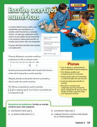Soy un número mixto
entre 1 y 2.
Mi parte fraccionaria es
mayor que .
Mi denominador es 8 y
mi numerador es un
numero par.
¿Qué número soy?
1_
2
6
8 21 1
Escribe acertijos
numéricos
La señora María Leonor pidió a sus
estudiantes que escribieran un
acertijo sobre fracciones y números
mixtos. Les dijo que explicaran cómo
usaron lo que sabían de las fracciones
y los números mixtos para escribir un
acertijo que tuviera solo una respuesta.
El grupo de Elena escribió este acertijo
y la explicación.
Primero, dibujamos una recta numérica
y ubicamos en ella un número mixto.
Nuestra primera pista habla sobre la parte del número
entero de la respuesta a nuestro acertijo.
Después, decidimos dar pistas sobre el numerador y
denominador de nuestro acertijo.
Por último, comprobamos nuestro acertijo.
​ 5
 
_ 8 ​ , ​ 6
 
_
 8 ​ , ​ 7
 
_ 8 ​son mayores que ​ 1
 
_
 2 ​. 6 es el único numerador par.
La respuesta es 1​ 6
 
_
 8 ​.
	 1.	una fracción menor que ​ 1
 
_ 2 ​.
	 3.	un número mixto entre 2 y 3.
	 2.	una fracción mayor que ​ 1
 
_ 2 ​.
	 4.	cualquier fracción o número mixto escrito
en su mínima expresión.
Resolución de problemas  Escribe un acertijo
numérico para cada respuesta.
• Usa un dibujo o representación
para comprender lo que se pregunta.
• Si lo deseas, puedes usar
comparaciones en el acertijo.
• Incluye pistas sobre el numerador
y el denominador de una fracción.
• Junta las pistas para escribir el
acertijo.
• Resuelve tu acertijo para
comprobar que hay suficientes
pistas. Asegúrate de que las pistas
tengan sentido y que solo haya
una respuesta correcta.
Capítulo 5 129
 