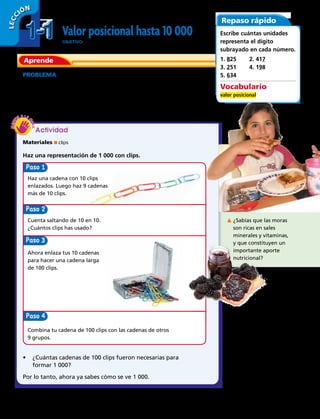 1-11-1
LECC IÓN
Valor posicional hasta 10 000
OBJETIVO: usar el valor posicional para leer, escribir y representar
números hasta 10 000.
Aprende
PROBLEMA La mayor parte de las moras producidas en
Chile se usan para hacer jugos y helados. Se necesitan
alrededor de 1 000 moras para hacer 10 frascos de
mermelada. ¿Cómo crees que se pueden guardar 1 000
moras en 10 frascos?
Paso
Paso 3
Paso
Paso
Materiales ■ clips
Haz una representación de 1 000 con clips.
Haz una cadena con 10 clips
enlazados. Luego haz 9 cadenas
más de 10 clips.
Ahora enlaza tus 10 cadenas
para hacer una cadena larga
de 100 clips.
Cuenta saltando de 10 en 10.
¿Cuántos clips has usado?
¿Sabías que las moras
son ricas en sales
minerales y vitaminas,
y que constituyen un
importante aporte
nutricional?
Combina tu cadena de 100 clips con las cadenas de otros
9 grupos.
•	 ¿Cuántas cadenas de 100 clips fueron necesarias para
formar 1 000?
Por lo tanto, ahora ya sabes cómo se ve 1 000.
Repaso rápido
Escribe cuántas unidades
representa el dígito
subrayado en cada número.
1. 825	 2. 417	
3. 251	 4. 198
5. 634
Vocabulario
valor posicional
Actividad
4 
 