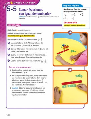 Sumar fracciones
con igual denominador
OBJETIVO: sumar fracciones con igual denominador usando barras de
fracciones.
Materiales  barras de fracciones
Puedes usar barras de fracciones para sumar
fracciones con igual denominador.
Usa las barras de fracciones para hallar ​ 1
 
_ 5
 ​ 5 ​ 3
 
_ 5
 
	 Muestra la barra de 1. Alinea una barra de
fracciones de ​ 1
 
_ 5
debajo de la barra de 1.​
	 Coloca 3 barras de fracciones más de ​ 1
 
_ 5
 ​ junto a la
barra 1
 
_ 5
que ya está ahí.
	 Cuenta el número de barras de fracciones de 1
 
_ 5
para hallar la suma. Registra tu respuesta.
	 Usa las barras de fracciones para hallar ​ 4
 ___ 
12
​1  6
 ___ 
12
.
Sacar conclusiones
	1.	 Explica cómo hallaste las sumas para las
instrucciones C y D.
	2.	 En tu representación para C, compara la barra
de fracciones de 1
 
_ 5
con la barra de 1 entero.
¿Cuántas barras de fracciones más de 1
 
_ 5
necesitarías para igualar una barra de fracción
de 1 entero? ¿Cómo lo sabes?
	3.	 Análisis Observa los denominadores de los
sumandos y las sumas. ¿Qué le sucede al
denominador cuando sumas fracciones con
igual denominador? 
Repaso rápido
Nombra una fracción equiva-
lente para cada fracción.
1.
2
 __ 
6
​ 		 2. ​  8
 ___ 
10
​ ​	 3.  ​3
 __ 
4
​ 	
4.
1
 __ 
2
​ 		 5. ​1
 __ 
5
Vocabulario
fracciones con igual denominador
5-55-5
130 
 