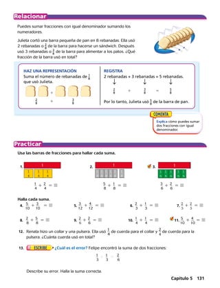 Puedes sumar fracciones con igual denominador sumando los
numeradores.
Julieta cortó una barra pequeña de pan en 8 rebanadas. Ella usó
2 rebanadas o 2
 _ 
8
 ​ de la barra para hacerse un sándwich. Después
usó 3 rebanadas o 3
 _ 
8
 ​de la barra para alimentar a los patos. ¿Qué
fracción de la barra usó en total?
​ 2
 _ 
8
 ​ 	 1	 ​ 3
 _ 
8
 
1
Usa las barras de fracciones para hallar cada suma.
	1.	 	 2.	 ​	    3.
	 ​	
1
 __ 
4
1 ​
2
 __ 
4
  5 	 5
 __ 
8
​ 1 ​
1
 __ 
8
​  5 	 3
 __ 
6
​1 ​
2
 __ 
6
​  5 
Halla cada suma.
	4.	
5
 ___ 
10
1 3
 ___ 
10
  5 	 5.	
3
 ___ 
12
1 ​
4
 ___ 
12
  5   	    6.	​
2
 __ 
3
1 ​
1
 __ 
3
  5  	 7.	
2
 __ 
5
1 ​
2
 __ 
5
  5 
  	8.	
2
 __ 
8
1 ​
5
 __ 
8
  5 	9.	​
2
 __ 
6
1 ​
2
 __ 
6
  5  	 10.	​
1
 __ 
4
1 ​
1
 __ 
4
  5  	 11.
5
 ___ 
10
1 4
 ___ 
10
5 
Explica cómo puedes sumar
dos fracciones con igual
denominador.
HAZ UNA REPRESENTACIÓN
Suma el número de rebanadas de 1
 _ 
8
 ​
que usó Julieta.
REGISTRA
2 rebanadas + 3 rebanadas = 5 rebanadas.
Por lo tanto, Julieta usó 5
 _ 
8
 ​de la barra de pan.
2
 _ 
8
 	 ​1	 3
 _ 
8
 ​	 5	 5
 _ 
8
 ​
​
1
 
__
 
4
​
1
 
__
 
8
​
1
 
__
 
8
​
1
 
__
 
8
​
1
 
__
 
8
​
1
 
__
 
8
​
1
 
__
 
8
​
1
 
__
 
6
​
1
 
__
 
6
​
1
 
__
 
6
​
1
 
__
 
6
​
1
 
__
 
6
​
1
 
__
 
4
​
1
 
__
 
4
	13.	
 
¿Cuál es el error? Felipe encontró la suma de dos fracciones:
		 Describe su error. Halla la suma correcta.
1
 __ 
3
​ 1 ​
1
 __ 
3
​  5 ​
2
 __ 
6
​
	12.	 Renata hizo un collar y una pulsera. Ella usó
1
 __ 
4
de cuerda para el collar y
2
 __ 
4
de cuerda para la
pulsera. ¿Cuánta cuerda usó en total?
1
1
1
3
1
2
1
1
1
3
1
2
1
1
1
3
1
2
1
1
1
3
1
2
Capítulo 5 131
 