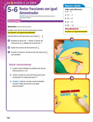 Restar fracciones con igual
denominador
OBJETIVO: restar fracciones usando barras de fracciones con
igual denominador.
Materiales  barras de fracciones
Puedes usar barras de fracciones para sumar
fracciones con igual denominador.
Usa las barras de fracciones para hallar ​ 5
 
_ 6
 ​ 2 ​ 3
 
_ 6
 .
	 Muestra la barra de 1. Alinea 5 barras de
fracciones de ​ 1
 
_ 6
 ​debajo de la barra de 1.​
	 Quita tres barras de fracciones de ​ 1
 
_ 6
 ​.
	 Cuenta el número de barras de fracciones de 1
 
_ 6
que quedan.
Sacar conclusiones
	1.	 Explica cómo hallaste las diferencias de las
instrucciones C y D.
	2.	 ¿Cómo usarías la suma de fracciones para
comprobar tu respuesta para C?
	3.	 Análisis  ¿Qué le sucede al denominador
cuando restas fracciones con igual
denominador? 
Repaso rápido
Vocabulario
fracciones con igual denominador
Halla cada diferencia.
1. 9 2 5
2. 14 2 7
3. 19 2 6
4. 23 2 8
5. ​26 2 12
5-65-6
132 
 