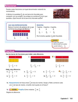Puedes restar fracciones con igual denominador restando los
numeradores.
A Mónica le quedaban 7
 __ 
10
 de una barra de chocolate para
compartir con sus amigos. Sus amigos se comieron 4
 __ 
10
 de lo que
quedaba. ¿Qué fracción de la barra de chocolate queda?
​ 7
 __ 
10
 ​ 	 2	 ​ 4
 __ 
10
 
Usa las barras de fracciones para hallar cada diferencia.
	1.	 	 2.	 ​	    3.
	 ​	
3
 __ 
4
2 ​
2
 __ 
4
  5 	 9
 ___ 
12
​2 ​
5
 ___ 
12
​  5 	 7
 __ 
8
​ 2 ​
2
 __ 
8
​  5 
Halla cada diferencia.
	4.	
4
 __ 
6
2 1
 __
6
  5 	 5.	
8
 ___ 
10
2 ​
3
 ___ 
10
  5   	    6.	
4
 __ 
5
2 ​
2
 ___
5
  5  	 7. 	 ​
7
 ___ 
12
2 ​
5
 ___ 
12
  5 
  	8.	
5
 __ 
8
2 ​
4
 __ 
8
  5 	9.	 ​
2
 __ 
3
2 ​
1
 __ 
3
  5  	 10.	
9
 ___ 
10
2 ​
5
 ___ 
10
  5  	 11.
5
 __ 
6
2 2
 __ 
6
5 
Explica Por qué el
denominador no cambia
cuando hallas
7
 
___
 
10
2
4
 
___
  
10
.
HAZ UNA REPRESENTACIÓN
Resta el número de pedazos de 1
 __ 
10
 ​ ​que
comieron los amigos de Mónica
REGISTRA
7 partes – 4 partes = 3 partes.
Por lo tanto, quedan 3
 __ 
10
 ​del chocolate.
7
 __ 
10
 	 ​–	 4
 __ 
10
 ​	 5	 3
 __ 
10
 ​
1
 __ 
12
1
 __ 
12
1
 __ 
12
1
 __ 
12
1
 __ 
12
1
 __ 
12
1
 __ 
12
1
 __ 
12
1
 __ 
12
​
1
 
__
 
8
​
1
 
__
 
8
​
1
 
__
 
8
​
1
 
__
 
8
​
1
 
__
 
8
​
1
 
__
 
8
​
1
 
__
 
8
​
1
 
__
 
8
​
1
 
__
 
4
​
1
 
__
 
4
​
1
 
__
 
4
	12.	 Razonamiento Un frasco tiene
3
 __
 
4
de taza de maníes. Sergio y Pablo comieron cada
uno
1
 __
 
4
de taza de maníes. ¿Cuánto maní queda en el frasco?
	13.	
 
Explica Cómo restarías
2
 __
 
5
de
2
 __
 
5
.
Registra la diferencia.
1
1
1
3
1
2
1
1
1
3
1
2
1
1
1
3
1
2
1
1
1
3
1
2
1
1
1
3
1
2
1
1
1
3
1
2
1
1
1
3
1
2
1
1
1
3
1
2
1
4
1
4
1
4
1
5
1
5
1
4
1
4
1
4
1
5
1
5
1
4
1
4
1
4
1
5
1
5
1
4
1
4
1
4
1
5
1
5
1
4
1
4
1
4
1
5
1
5
1
4
1
4
1
4
1
5
1
5
1
4
1
4
1
4
1
5
1
5
Capítulo 5 133
 