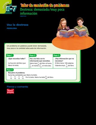 Destreza: demasiada/muy poca
informaciónOBJETIVO: resolver problemas usando la estrategia de demasiada / muy poca información.
Usa la destreza
Problema  Mario y Valentina están leyendo un libro de
100 páginas. Mario leyó
1
 
___
 
10
del libro el lunes,
3
 
___
 
10
del libro el
martes y
2
 
___
 
10
del libro el miércoles. Valentina ha leído
7
 
___
 
10
del
libro. ¿Qué fracción del libro ha leído Mario?
Un problema en palabras puede tener demasiada,
muy poca o la cantidad adecuada de información.
Piensa y comenta
Señala si hay demasiada o muy poca información.
Resuelve si hay suficiente información.
	a.	 La señora Ximena cortó un pastel en pedazos de igual tamaño. Les dio
6 pedazos a Felipe y sus amigos. ¿Qué fracción del pastel queda?
	b.	En una carrera de relevos, Luis corrió
1
4
de km, Lorena corrió
3
4
de km
y Raúl corrió
2
4
de km. ¿Cuánto corrieron Luis y Lorena en total?
	c.	Ignacio compró 8 autos de juguete y 6 libros. Él le dio 3 autos de
juguete a su hermano. ¿Qué fracción de los autos de juguete se quedó
Ignacio?
LECC IÓN
Paso 1
Paso 4
Paso 2 Paso 3
¿Qué necesitas hallar?
La fracción del libro que
Mario ha leído.
Haz una lista con la
información que necesitas.
Mario leyó
1
 
___
 
10
del libro el lunes,
2
 
___
 
10
el martes y
2
 
___
 
10
el miércoles.
Resuelve el problema.
Suma las cantidades que Mario ha leído.
	
1
 ___
 
10
1 3
 ___
 
10
1
   
2
 ___
  
10
5 6
 ___
  
10 	
Por lo tanto, Mario ha leído
6
 ___
 
10
del libro.
¿Hay información que no
necesitas?
El libro tiene 100 páginas.
Valentina leyó
7
 
___
 
10
del libro.
Destreza
de lectura
5-75-7
134 
 