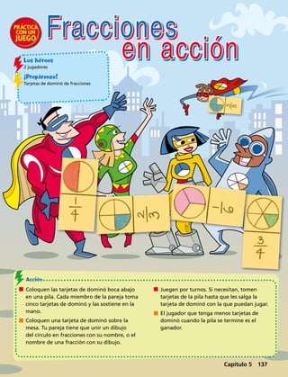 Capítulo 1  137
Los héroes
2 jugadores
¡Prepárense!
Tarjetas de dominó de fracciones
	 Coloquen las tarjetas de dominó boca abajo
en una pila. Cada miembro de la pareja toma
cinco tarjetas de dominó y las sostiene en la
mano.
	 Coloquen una tarjeta de dominó sobre la
mesa. Tu pareja tiene que unir un dibujo
del círculo en fracciones con su nombre, o el
nombre de una fracción con su dibujo.
	 Juegen por turnos. Si necesitan, tomen
tarjetas de la pila hasta que les salga la
tarjeta de dominó con la que puedan jugar.
	 El jugador que tenga menos tarjetas de
dominó cuando la pila se termine es el
ganador.
Acción 
Fracciones
en acción
Capítulo 5 137
 