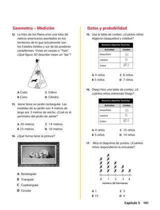 Geometría – Medición
	12.	 La tribu de los Plains eran una tribu de
nativos americanos asentados en los
territorios de lo que actualmente son
los Estados Unidos y sur de las praderas
canadienses. Vivían en carpas o “Tipis”.
¿Qué figura 3D describe mejor un “tipi”?
	 A	Cubo	 C	 Esfera
	 B	Cono	 D	 Cilindro
	13.	 Jaime tiene un jardín rectangular. Las
medidas de su jardín son 4 metros de
largo por 3 metros de ancho. ¿Cuál es el
perímetro del jardín de Jaime?
	 A	20 metros	 C	 14 metros
	 B	25 metros	 D	 10 metros
	14.	 ¿Qué forma tiene la pintura?
A	 Rectangular
B	 Triangular
C	 Cuadrangular
D	 Circular
	Datos y probabilidad
	15.	 Usa la tabla de conteo. ¿Cuántos niños
eligieron básquetbol y vóleibol?
	 A	4 niños	 C	 6 niños
	 B	5 niños	 D	 7 niños
	 A	4 niños	 C	 15 niños
	 B	5 niños	 D	 14 niños
	 A	1	 C	 3
	 B	15	 D	 4
Nuestros deportes favoritos
Actividad Conteo
básquetbol
vóleibol
fútbol
Nuestros deportes favoritos
Actividad Conteo
básquetbol
vóleibol
fútbol
	16.	 Diego hizo una tabla de conteo. ¿A
cuántos niños entrevistó Diego?
	17.	 Mira el diagrama de puntos. ¿Cuántos
niños respondieron la encuesta?
0 1 2 3 4
número de hermanas
7 7 7
7
7
77
77
7
7
7
7
7
7
Capítulo 5 141
 