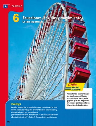 CAPÍTULO
66
Estudia y describe el movimiento de rotación en la vida
diaria. Después dibuja los elementos que encontraste y
compártelo con tus compañeros.
¿Solo el movimiento de rotación se da en la vida diaria?
¿Descubriste otros? ¿Cuáles? Compártelos con tu curso.
Rescatando elementos de
las tradiciones chilenas
encontramos esta rueda
gigante que iba de pueblo
en pueblo participando en
diferentes ferias locales.
DATO
BREVE
Ecuaciones, ángulos y movimientos
La idea importante Las figuras bidimensionales se pueden trasladar, rotar y reflejar.
142 
 