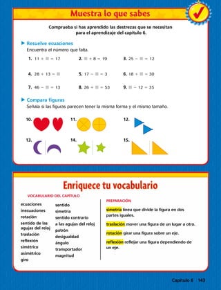 Comprueba si has aprendido las destrezas que se necesitan
para el aprendizaje del capítulo 6.
C	Resuelve ecuaciones
Encuentra el número que falta.
	1.	 11 1  5 17		2.  1 8 5 19		3. 25 2  5 12
	4.	28 1 13 5 		5. 17 2  5 3		6. 18 1  5 30
	7.	46 2  5 13		8. 26 1  5 53		9.  2 12 5 35
C	Compara figuras
Señala si las figuras parecen tener la misma forma y el mismo tamaño.
	 10. 		 11. 			 12.
	 13. 		 14. 			 15.
	 VOCABULARIO DEL CAPÍTULO
ecuaciones
inecuaciones
rotación
sentido de las
agujas del reloj
traslación
reflexión
simétrico
asimétrico
giro
PREPARACIÓN
simetría línea que divide la figura en dos
partes iguales.
traslación mover una figura de un lugar a otro.
rotación girar una figura sobre un eje.
reflexión reflejar una figura dependiendo de
un eje.
sentido
simetría
sentido contrario
a las agujas del reloj
patrón
desigualdad
ángulo
transportador
magnitud
Capítulo 6 143
 