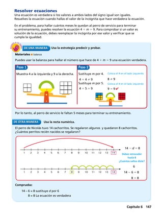 Usa la estrategia predecir y probar.
Materiales  balanza
Puedes usar la balanza para hallar el número que hace de 4 1 m 5 9 una ecuación verdadera.
Usa la recta numérica.
Resolver ecuaciones
Una ecuación es verdadera si los valores a ambos lados del signo igual son iguales.
Resuelves la ecuación cuando hallas el valor de la incógnita que hace verdadera la ecuación.
En el problema, para hallar cuántos meses le quedan al perro de servicio para terminar
su entrenamiento, puedes resolver la ecuación 4 1 m 5 9. Para comprobar si un valor es
solución de la ecuación, debes reemplazar la incógnita por ese valor y verificar que se
cumpla la igualdad.
Por lo tanto, al perro de servicio le faltan 5 meses para terminar su entrenamiento.
El perro de Nicolás tuvo 14 cachorritos. Se regalaron algunos y quedaron 8 cachorritos.
¿Cuántos perritos recién nacidos se regalaron?
Muestra 4 a la izquierda y 9 a la derecha. Sustituye m por 4.
4 1 4  9
Sustituye m por 5.
4 1 5 5 9
1 2 3 4 5 6 7 8 9 10 11 12 13 14
Comprueba:
Coloca el 4 en el lado izquierdo
8  9
Coloca el 4 en el lado izquierdo
9 5 9
Paso Paso
Debes retroceder
hasta 8
¿Cuántos saltos diste?
14 2 d 5 8
6
14 2 6 5 8
	8 5 8
1 2 3 4 5 6 7 8 9 10 11 12 13 14
14 – 6 = 8 sustituye d por 6
	 8 = 8 La ecuación es verdadera
Capítulo 6 147
 
