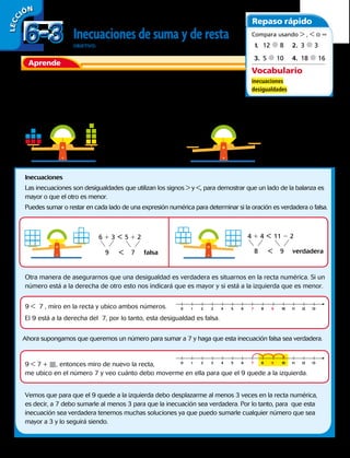 Aprende
Generalmente las ecuaciones se relacionan con una balanza equilibrada,
pues a ambos lados del signo = las cantidades son iguales.
Ahora imagina que tú eres la balanza y tienes en una mano una goma y
en la otra mano un libro. Diríamos que no estás equilibrado, ya que el libro es más pesado que la
goma. Observa las balanzas.
Inecuaciones
Las inecuaciones son desigualdades que utilizan los signos  y , para demostrar que un lado de la balanza es
mayor o que el otro es menor.
Puedes sumar o restar en cada lado de una expresión numérica para determinar si la oración es verdadera o falsa.
Otra manera de asegurarnos que una desigualdad es verdadera es situarnos en la recta numérica. Si un
número está a la derecha de otro esto nos indicará que es mayor y si está a la izquierda que es menor.
9  7 , miro en la recta y ubico ambos números.
9  7 + , entonces miro de nuevo la recta,
me ubico en el número 7 y veo cuánto debo moverme en ella para que el 9 quede a la izquierda.
El 9 está a la derecha del 7, por lo tanto, esta desigualdad es falsa.
Ahora supongamos que queremos un número para sumar a 7 y haga que esta inecuación falsa sea verdadera.
Vemos que para que el 9 quede a la izquierda debo desplazarme al menos 3 veces en la recta numérica,
es decir, a 7 debo sumarle al menos 3 para que la inecuación sea verdadera. Por lo tanto, para que esta
inecuación sea verdadera tenemos muchas soluciones ya que puedo sumarle cualquier número que sea
mayor a 3 y lo seguirá siendo.
Inecuaciones de suma y de resta
OBJETIVO: escribir y resolver inecuaciones de suma y de resta.
LECC IÓN
6 1 3 4 1 45 1 2 11 2 2 
 9 87 9falsa verdadera
4 1 5 2 1 3
9 5

3 1 4 2 1 5=
Repaso rápido
Vocabulario
inecuaciones
desigualdades
Compara usando  ,  o =
1.	 12 d 8
3.	 5 d 10
2.	 3 d 3
4.	 18 d 16
0 1 2 3 4 5 6 7 8 9 10 11 12 13
0 1 2 3 4 5 6 7 8 9 10 11 12 13
6-36-3
150 
 