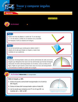 Aprende
Trazar y comparar ángulos
OBJETIVO: trazar ángulos con transportador y compararlos.
Un ángulo es la abertura formada por dos rayos que parten de un punto común llamado vértice.
Para construir o medir ángulo se utiliza un instrumento llamado transportador , el cual mide la
abertura de los ángulos.
Actividad Materiales  transportador
LECC IÓN
Mide el ángulo  ABC.
1.	Coloca el punto central del transportador en el vértice
del ángulo.
2.	Coloca la base del transportador sobre el lado BC.
3.	Lee la escala que empieza con 0° en el rayo BC. La
medida del  ABC es 80°.
B C
Amplía los rayos si es necesario.
A
Actividad Materiales  dos tiras de plástico o cartón unidas con un tornillo de mariposa, cuaderno,
lápiz grafito y transportador.
Usa un transportador para trazar un ángulo de 90°.
Cortar dos tiras de plástico o cartón de 15 cm de largo
y 1 cm de ancho y unirlas en un extremo con un tornillo
de mariposa. Como se observa en la figura.
Con la herramienta que construyeron deben medir 3
objetos de la sala que tengan un ángulo y copiar esas
medidas en sus cuadernos.
Posicionar el transportador sobre una de las semirrectas de cada uno de los
ángulos que dibujamos (los rayos son las semirrectas que forman el ángulo),
colocando el centro del transportador en el vértice, como se indica en la
figura. Fíjate en qué número corta el otro rayo en el arco de transportador
y encontrarás la medida en grados de tu ángulo.
Paso
Paso
Paso 3 Cuaderno
6-46-4
152 
 