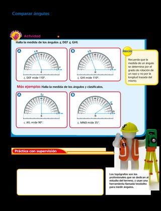 1.	 Traza un ángulo que mida 67°. Dibuja un elemento que
tenga esa forma.
Práctica con supervisión
Actividad Materiales  transportador
Halla la medida de los ángulos  DEF  GHI.
Comparar ángulos
También puedes medir los ángulos y compararlos para saber cómo clasificarlos. Cuando los ángulos
parezcan ser iguales, mídelos con un transportador y luego compáralos.
Más ejemplos Halla la medida de los ángulos y clasifícalos.
Los topógrafos son los
profesionales que se dedican al
estudio del terreno, y usan una
herramienta llamada teodolito
para medir ángulos.
D
J
G
M
E
K
H
N
F
L
I
O
 DEF mide 110º.
 JKL mide 90°.
 GHI mide 110º.
 MNO mide 35°.
Recuerda que la
medida de un ángulo
se determina por el
grado de rotación de
un rayo y no por la
longitud trazada del
mismo.
Capítulo 6 153
 