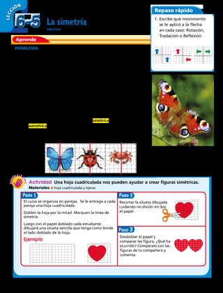 Aprende
Repaso rápido
La simetría
OBJETIVO: comprender una línea de simetría.
PROBLEMA  Muchas veces vemos mariposas en nuestro jardín y no
dejamos de maravillarnos de su hermosura.
¿Te has preguntado alguna vez, qué las hace tan hermosas?
Su belleza guarda relación con la simetría.
Haz el siguiente ejercicio. Traza una línea imaginaria verticalmente sobre
el cuerpo de la mariposa de la fotografía. Quedará dividida en dos partes.
¿Cómo son esas partes?
Si te has fijado bien las dos partes son exactamente iguales. La simetría
de los objetos hace que los consideremos hermosos.
El eje de simetría es una línea imaginaria que divide una figura en dos
partes iguales.
Si una figura tiene simetría se dice que es simétrica y si no la tiene se dice
que es asimétrica.
Observa estas figuras en las que se ha trazado una línea de simetría.
Actividad  Una hoja cuadriculada nos pueden ayudar a crear figuras simétricas.
Materiales  hoja cuadriculada y tijeras
1. Escribe qué movimiento
se le aplicó a la flecha
en cada caso: Rotación,
Traslación o Reflexión
LECC IÓN
Paso Paso
El curso se organiza en parejas. Se le entrega a cada
pareja una hoja cuadriculada.
Doblen la hoja por la mitad. Marquen la línea de
simetría.
Luego con el papel doblado cada estudiante
dibujará una silueta sencilla que tenga como borde
el lado doblado de la hoja.
Ejemplo
Recortar la silueta dibujada
cuidando no dividir en dos
el papel.
Desdoblar el papel y
comparar las figura. ¿Qué ha
ocurrido? Compáralo con las
figuras de tu compañero y
comenta.
Paso 3
6-56-5
156 
 