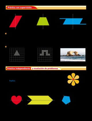 Di si cada línea trazada es un eje de simetría.
Práctica con supervisión
1.							2.				3.		
5.							6.
7. Norma dibuja esta flor con 6 pétalos. Luego traza una línea de
puntos que pasa por el centro de la flor para averiguar si la flor
es simétrica. ¿Es la línea trazada por Norma un eje de simetría?
Explica.
Señala si cada línea trazada corresponde a un eje de simetría.
8.					 9.						10.		
4. El patrón del piso del departamento de Beatriz tiene la forma de un signo más. Beatriz copia la
forma en papel y dibuja una línea de puntos que pasa por el centro. ¿Es la línea de puntos un eje de
simetría?
Completa cada dibujo para que la figura sea simétrica.
Práctica independiente y resolución de problemas
Capítulo 6 157
 