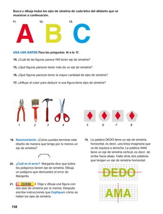 18.	 Razonamiento  ¿Cómo puedes terminar este
diseño de manera que tenga por lo menos un
eje de simetría? 
20.	 ¿Cuál es el error?  Margarita dice que todos
los polígonos tienen eje de simetría. Dibuja
un polígono que demuestre el error de
Margarita.
21.	 Elige y dibuja una figura con
dos ejes de simetría por lo menos. Después
escribe instrucciones que Expliquen cómo se
hallan los ejes de simetría.
19.	 La palabra DEDO tiene un eje de simetría
horizontal, es decir, una línea imaginaria que
va de izquiera a derecha. La palabra AMA
tiene un eje de simetría vertical, es decir, de
arriba hacia abajo. Halla otras dos palabras
que tengan un eje de simetría horizontal.
USA los DATOS Para las preguntas 14 a la 17.
14. ¿Cuál de las figuras parece NO tener eje de simetría?
15. ¿Qué figuras parecen tener más de un eje de simetría?
16. ¿Qué figuras parecen tener la mayor cantidad de ejes de simetría?
17. ¿Influye el color para deducir si una figura tiene ejes de simetría?
Busca y dibuja todos los ejes de simetría de cada letra del alfabeto que se
muestran a continuación.
11.				 12.			13.		
A B C
1		 2 	 3	 4 5		 6 	 7	 8
DEDO
AMA
158 
 