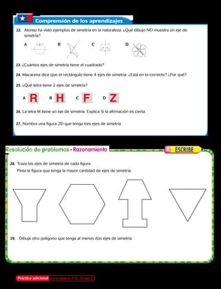 Comprensión de los aprendizajes
	22.	 Alonso ha visto ejemplos de simetría en la naturaleza. ¿Qué dibujo NO muestra un eje de
simetría?
A	B	C	D
23. ¿Cuántos ejes de simetría tiene el cuadrado?
24. Macarena dice que el rectángulo tiene 4 ejes de simetría. ¿Está en lo correcto? ¿Por qué?
A	B	C	D
R H F Z
Práctica adicional en la página 172, Grupo E
25. ¿Qué letra tiene 2 ejes de simetría?
26. La letra M tiene un eje de simetría. Explica Si la afirmación es cierta.
27. Nombra una figura 2D que tenga tres ejes de simetría.
28.	 Traza los ejes de simetría de cada figura.
	 Pinta la figura que tenga la mayor cantidad de ejes de simetría.
29.	. Dibuja otro polígono que tenga al menos dos ejes de simetría.
Capítulo 6 159
 